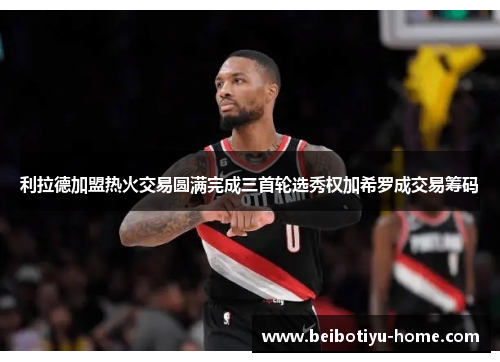 利拉德加盟热火交易圆满完成三首轮选秀权加希罗成交易筹码